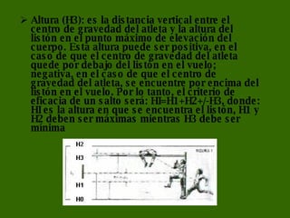 Altura (H3): es la distancia vertical entre el centro de gravedad del atleta y la altura del listón en el punto máximo de elevación del cuerpo. Esta altura puede ser positiva, en el caso de que el centro de gravedad del atleta quede por debajo del listón en el vuelo; negativa, en el caso de que el centro de gravedad del atleta, se encuentre por encima del listón en el vuelo. Por lo tanto, el criterio de eficacia de un salto será: HI=H1+H2+/-H3, donde: HI es la altura en que se encuentra el listón, H1 y H2 deben ser máximas mientras H3 debe ser mínima 