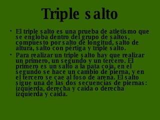 Triple salto   El triple salto es una prueba de atletismo que se engloba dentro del grupo de saltos, compuesto por salto de longitud, salto de altura, salto con pértiga y triple salto. Para realizar un triple salto hay que realizar un primero, un segundo y un tercero. El primero es un salto a la pata coja, en el segundo se hace un cambio de pierna, y en el tercero se cae al foso de arena. El salto sigue una de las dos secuencias de piernas: izquierda, derecha y caida o derecha izquierda y caida. 
