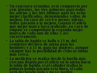Un concurso estandar, está compuesto por seis intentos, los tres primeros para todos los atletas y los tres últimos para los ocho mejor clasificados, denominados saltos de mejora. En caso de ser 8 o menos atletas, todos pasarán a la mejora. Ganará el atleta que mejor marca haya realizado, en caso de empate se comprobará la segunda mejor marca de cada uno de ellos y así sucesivamente. La tabla de batida se halla a 13 m. del comienzo del foso de arena para los hombres y a 11 m. para las mujeres, aunque siempre hay la posibilidad de colocar tablas más cerca. La medición se realiza desde la huella más cercana dejada por el atleta en la arena hasta la tabla de batida, si el saltador realiza la primera batida pasada esta línea, el salto será declarado nulo y no se medirá. 