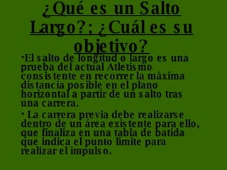 ¿Qué es un Salto Largo?; ¿Cuál es su objetivo? El salto de longitud o largo es una prueba del actual Atletismo consistente en recorrer la máxima distancia posible en el plano horizontal a partir de un salto tras una carrera. La carrera previa debe realizarse dentro de un área existente para ello, que finaliza en una tabla de batida que indica el punto límite para realizar el impulso.  