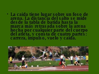 La caída tiene lugar sobre un foso de arena. La distancia del salto se mide desde la tabla de batida hasta la marca más retrasada sobre la arena hecha por cualquier parte del cuerpo del atleta, y consta de cuatro partes: carrera, impulso, vuelo y caída. 