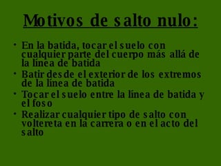 Motivos de salto nulo: En la batida, tocar el suelo con cualquier parte del cuerpo más allá de la línea de batida  Batir desde el exterior de los extremos de la línea de batida  Tocar el suelo entre la línea de batida y el foso  Realizar cualquier tipo de salto con voltereta en la carrera o en el acto del salto  