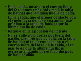 En la caída, tocar con el cuerpo fuera del foso antes (más próximo a la tabla de batida) que la última huella de caída  En la salida, que el primer contacto con el suelo fuera del foso sea antes (más próximo a la tabla de batida) que la última huella de caída.  Retraso en la ejecución del intento  No es salto nulo correr por fuera del pasillo, siempre que se salte en la tabla de batida; ni tocar con la mano o el cuerpo fuera del foso en la caída, si es más lejos que la última huella; ni regresar andando por el foso después de haber salido. 