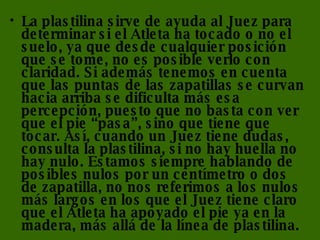 La plastilina sirve de ayuda al Juez para determinar si el Atleta ha tocado o no el suelo, ya que desde cualquier posición que se tome, no es posible verlo con claridad. Si además tenemos en cuenta que las puntas de las zapatillas se curvan hacia arriba se dificulta más esa percepción, puesto que no basta con ver que el pie “pasa”, sino que tiene que tocar. Así, cuando un Juez tiene dudas, consulta la plastilina, si no hay huella no hay nulo. Estamos siempre hablando de posibles nulos por un centímetro o dos de zapatilla, no nos referimos a los nulos más largos en los que el Juez tiene claro que el Atleta ha apoyado el pie ya en la madera, más allá de la línea de plastilina. 