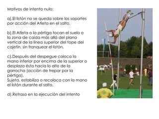 Motivos de intento nulo: a).El listón no se queda sobre los soportes por acción del Atleta en el salto.  b).El Atleta o la pértiga tocan el suelo o la zona de caída más allá del plano vertical de la línea superior del tope del cajetín, sin franquear el listón.  c).Después del despegue coloca la mano inferior por encima de la superior o desplaza ésta hacia lo alto de la garrocha (acción de trepar por la pértiga).  Sujeta, estabiliza o recoloca con la mano el listón durante el salto.  d).Retraso en la ejecución del intento  