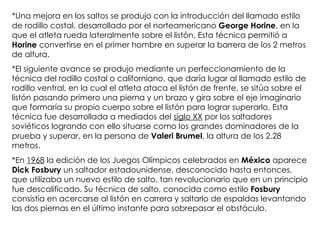 *Una mejora en los saltos se produjo con la introducción del llamado estilo de rodillo costal, desarrollado por el norteamericano  George Horine , en la que el atleta rueda lateralmente sobre el listón. Esta técnica permitió a  Horine  convertirse en el primer hombre en superar la barrera de los 2 metros de altura. *El siguiente avance se produjo mediante un perfeccionamiento de la técnica del rodillo costal o californiano, que daría lugar al llamado estilo de rodillo ventral, en la cual el atleta ataca el listón de frente, se sitúa sobre el listón pasando primero una pierna y un brazo y gira sobre el eje imaginario que formaría su propio cuerpo sobre el listón para lograr superarlo. Esta técnica fue desarrollada a mediados del  siglo XX  por los saltadores soviéticos logrando con ello situarse como los grandes dominadores de la prueba y superar, en la persona de  Valeri Brumel , la altura de los 2.28 metros. *En  1968  la edición de los Juegos Olímpicos celebrados en  México  aparece  Dick Fosbury  un saltador estadounidense, desconocido hasta entonces, que utilizaba un nuevo estilo de salto, tan revolucionario que en un principio fue descalificado. Su técnica de salto, conocida como estilo  Fosbury  consistía en acercarse al listón en carrera y saltarlo de espaldas levantando las dos piernas en el último instante para sobrepasar el obstáculo. 