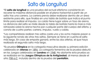Salto de Longuitud *El  salto de longitud  es una prueba del actual atletismo consistente en recorrer la máxima distancia posible en el plano horizontal a partir de un salto tras una carrera. La carrera previa debe realizarse dentro de un área existente para ello, que finaliza en una tabla de batida que indica el punto límite para realizar el impulso. La caída tiene lugar sobre un foso de arena. La distancia del salto se mide desde la tabla de batida hasta la marca más retrasada sobre la arena hecha por cualquier parte del cuerpo del atleta, y consta de cuatro partes: carrera, impulso, vuelo y caída. *Los competidores realizan tres saltos cada uno y los ocho mejores pasan a la siguiente ronda de otros tres saltos. Siempre se tiene en cuenta el salto más largo. En caso de empate ganará, entre los dos atletas, el que haya realizado el segundo salto más largo. *Es prueba  Olímpica  en la categoría masculina desde su primera edición celebrada en  Atenas  en  1896 . La categoría femenina de la prueba debutó en los Juegos celebrados en  Londres  en  1948 . No obstante esta prueba ya se realizaba en los  Juegos Olímpicos de la Antigüedad , al menos desde el año  708 a.C . incluida dentro de la prueba del  pentatlón . 