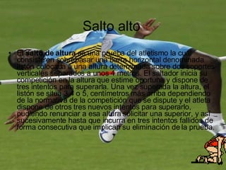 Salto alto El  salto de altura  es una prueba del atletismo la cual consiste en sobrepasar una barra horizontal denominada listón colocada a una altura determinada sobre dos soportes verticales separados a unos 4 metros. El saltador inicia su competición en la altura que estime oportuna y dispone de tres intentos para superarla. Una vez superada la altura, el listón se sitúa 3,4 o 5, centímetros más arriba dependiendo de la normativa de la competición que se dispute y el atleta dispone de otros tres nuevos intentos para superarlo, pudiendo renunciar a esa altura solicitar una superior, y así sucesivamente hasta que incurra en tres intentos fallidos de forma consecutiva que implican su eliminación de la prueba. 