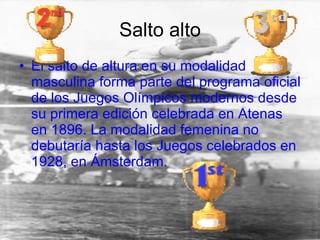 Salto alto El salto de altura en su modalidad masculina forma parte del programa oficial de los Juegos Olímpicos modernos desde su primera edición celebrada en Atenas en 1896. La modalidad femenina no debutaría hasta los Juegos celebrados en 1928, en Ámsterdam. 