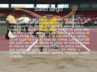 Salto largo El salto largo es una prueba del atletismo la cual consistente en alcanzar la mejor distancia en una superficie plana. La carrera previa debe realizarse dentro de un área existente para ello, que finaliza en una tabla de batida que indica el punto límite para realizar el impulso. La caída tiene lugar sobre un foso de arena. La distancia del salto se mide desde la tabla de batida hasta la marca más retrasada sobre la arena hecha por cualquier parte del cuerpo del atleta, y consta de cuatro partes: carrera, impulso, vuelo y caída. 