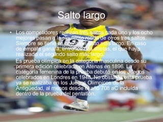 Salto largo Los competidores realizan tres saltos cada uno y los ocho mejores pasan a la siguiente ronda de otros tres saltos. Siempre se tiene en cuenta el salto más largo. En caso de empate ganará, entre los dos atletas, el que haya realizado el segundo salto más largo. Es prueba olímpica en la categoría masculina desde su primera edición celebrada en Atenas en 1896. La categoría femenina de la prueba debutó en los Juegos celebrados en Londres en 1948. No obstante esta prueba ya se realizaba en los Juegos Olímpicos de la Antigüedad, al menos desde el año 708 aC incluída dentro de la prueba del pentatlón. 