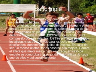 Salto triple Para realizar un triple salto hay que realizar un primero, un segundo y un tercero. El primero es un salto a la pata coja, en el segundo se hace un cambio de pierna, y en el tercero se cae al foso de arena. El salto sigue una de las dos secuencias de piernas: izquierda, derecha y caída o derecha izquierda y caída. Un concurso estándar, está compuesto por seis intentos, los tres primeros para todos los atletas y los tres últimos para los ocho mejor clasificados, denominados saltos de mejora. En caso de ser 8 o menos atletas, todos pasarán a la mejora. Ganará el atleta que mejor marca haya realizado, en caso de empate se comprobará la segunda mejor marca de cada uno de ellos y así sucesivamente. 