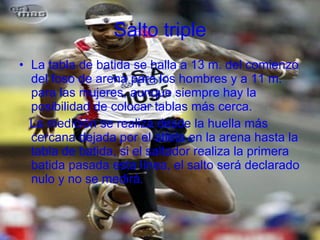 Salto triple La tabla de batida se halla a 13 m. del comienzo del foso de arena para los hombres y a 11 m. para las mujeres, aunque siempre hay la posibilidad de colocar tablas más cerca. La medición se realiza desde la huella más cercana dejada por el atleta en la arena hasta la tabla de batida, si el saltador realiza la primera batida pasada esta línea, el salto será declarado nulo y no se medirá. 