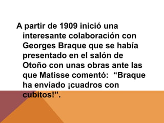 A partir de 1909 inició una
 interesante colaboración con
 Georges Braque que se había
 presentado en el salón de
 Otoño con unas obras ante las
 que Matisse comentó: “Braque
 ha enviado ¡cuadros con
 cubitos!”.
 