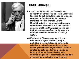 GEORGES BRAQUE
En 1907, una exposición de Cézanne y el
   encuentro con Picasso pusieron a Braque en
   la senda del cubismo, tendencia de la que es
   cofundador. Desde entonces hasta su
   movilización en la Primera Guerra
   Mundial, trabajó en estrecha colaboración
   con Picasso, dando vida a la fase llamada
   cubismo analítico (Naturaleza muerta con
   instrumentos musicales), y más tarde a la
   denominada cubismo sintético (Vaso y
   violín).
A diferencia de Picasso, que plasmó con
   frecuencia la figura humana, Braque
   prefirió, a lo largo de toda su trayectoria
   artística, la naturaleza muerta, en la que
   introdujo novedades significativas, como el
   empleo del collage o la incorporación de
   letras y números. En sus bodegones
   cubistas juega con el espectador, invitándole
   a reconstruir los objetos a partir de las
 