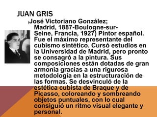 JUAN GRIS
  (   José Victoriano González;
       Madrid, 1887-Boulogne-sur-
       Seine, Francia, 1927) Pintor español.
       Fue el máximo representante del
       cubismo sintético. Cursó estudios en
       la Universidad de Madrid, pero pronto
       se consagró a la pintura. Sus
       composiciones están dotadas de gran
       armonía gracias a una rigurosa
       metodología en la estructuración de
       las formas. Se desvinculó de la
       estética cubista de Braque y de
       Picasso, coloreando y sombreando
       objetos puntuales, con lo cual
       consiguió un ritmo visual elegante y
       personal.
 
