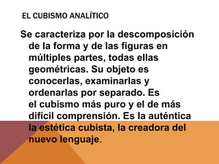 EL CUBISMO ANALÍTICO

Se caracteriza por la descomposición
 de la forma y de las figuras en
 múltiples partes, todas ellas
 geométricas. Su objeto es
 conocerlas, examinarlas y
 ordenarlas por separado. Es
 el cubismo más puro y el de más
 difícil comprensión. Es la auténtica
 la estética cubista, la creadora del
 nuevo lenguaje.
 