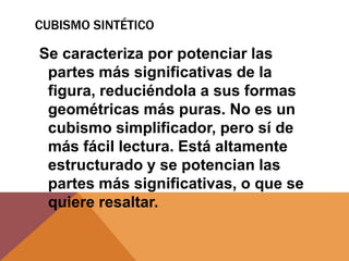 CUBISMO SINTÉTICO

Se caracteriza por potenciar las
 partes más significativas de la
 figura, reduciéndola a sus formas
 geométricas más puras. No es un
 cubismo simplificador, pero sí de
 más fácil lectura. Está altamente
 estructurado y se potencian las
 partes más significativas, o que se
 quiere resaltar.
 