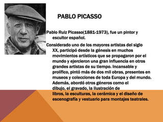 PABLO PICASSO

Pablo Ruiz Picasso(1881-1973), fue un pintor y
  escultor español.
Considerado uno de los mayores artistas del siglo
  XX, participó desde la génesis en muchos
  movimientos artísticos que se propagaron por el
  mundo y ejercieron una gran influencia en otros
  grandes artistas de su tiempo. Incansable y
  prolífico, pintó más de dos mil obras, presentes en
  museos y colecciones de toda Europa y del mundo.
  Además, abordó otros géneros como el
  dibujo, el gravado, la ilustración de
  libros, la esculturas, la cerámica y el diseño de
  escenografía y vestuario para montajes teatrales.
 