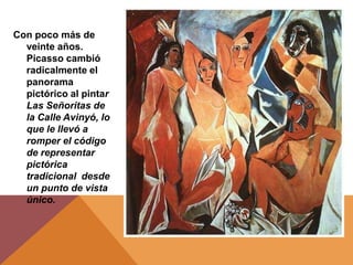 Con poco más de
  veinte años.
  Picasso cambió
  radicalmente el
  panorama
  pictórico al pintar
  Las Señoritas de
  la Calle Avinyó, lo
  que le llevó a
  romper el código
  de representar
  pictórica
  tradicional desde
  un punto de vista
  único.
 
