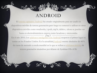 ANDROID
El sistema operativo Android fue creado originalmente para ser usado en
dispositivos móviles de tercera generación pero luego se comenzó a utilizar en otros
dispositivos móviles como notebooks, i-pods, mp3s, tablets y ahora se pueden ver
hasta en electrodomésticos caseros como lavadoras y microondas.
En el año 2010, Los teléfonos inteligentes con Android ocuparon el primer lugar en
ventas en los Estados Unidos. En la actualidad,Android ostenta alrededor del 40%
de cuota de mercado a escala mundial en lo que se refiere a teléfonos móviles de
tercera generación situándose por delante de Symbian OS e iOS.
 