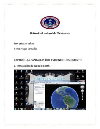 Universidad nacional de Chimborazo
Por: cristian saltos
Tema: viajes virtuales
CAPTURE LAS PANTALLAS QUE EVIDENCIE LO SIGUIENTE:
1. Instalación de Google Earth.
 