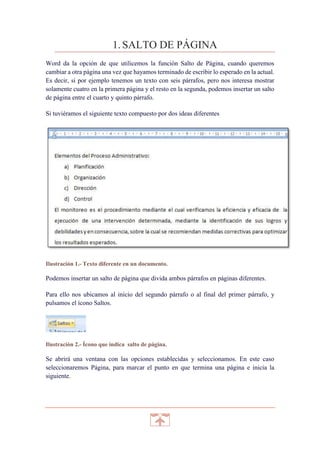 1. SALTO DE PÁGINA
Word da la opción de que utilicemos la función Salto de Página, cuando queremos
cambiar a otra página una vez que hayamos terminado de escribir lo esperado en la actual.
Es decir, si por ejemplo tenemos un texto con seis párrafos, pero nos interesa mostrar
solamente cuatro en la primera página y el resto en la segunda, podemos insertar un salto
de página entre el cuarto y quinto párrafo.
Si tuviéramos el siguiente texto compuesto por dos ideas diferentes

Ilustración 1.- Texto diferente en un documento.

Podemos insertar un salto de página que divida ambos párrafos en páginas diferentes.
Para ello nos ubicamos al inicio del segundo párrafo o al final del primer párrafo, y
pulsamos el ícono Saltos.

Ilustración 2.- Ícono que indica salto de página.

Se abrirá una ventana con las opciones establecidas y seleccionamos. En este caso
seleccionaremos Página, para marcar el punto en que termina una página e inicia la
siguiente.

 