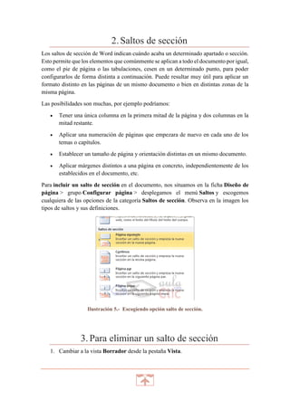 2. Saltos de sección
Los saltos de sección de Word indican cuándo acaba un determinado apartado o sección.
Esto permite que los elementos que comúnmente se aplican a todo el documento por igual,
como el pie de página o las tabulaciones, cesen en un determinado punto, para poder
configurarlos de forma distinta a continuación. Puede resultar muy útil para aplicar un
formato distinto en las páginas de un mismo documento o bien en distintas zonas de la
misma página.
Las posibilidades son muchas, por ejemplo podríamos:


Tener una única columna en la primera mitad de la página y dos columnas en la
mitad restante.



Aplicar una numeración de páginas que empezara de nuevo en cada uno de los
temas o capítulos.



Establecer un tamaño de página y orientación distintas en un mismo documento.



Aplicar márgenes distintos a una página en concreto, independientemente de los
establecidos en el documento, etc.

Para incluir un salto de sección en el documento, nos situamos en la ficha Diseño de
página > grupo Configurar página > desplegamos el menú Saltos y escogemos
cualquiera de las opciones de la categoría Saltos de sección. Observa en la imagen los
tipos de saltos y sus definiciones.

Ilustración 5.- Escogiendo opción salto de sección.

3. Para eliminar un salto de sección
1. Cambiar a la vista Borrador desde la pestaña Vista.

 