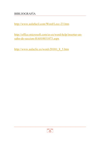 BIBLIOGRAFÍA
http://www.aulafacil.com/Word/Lecc-23.htm

http://office.microsoft.com/es-es/word-help/insertar-unsalto-de-seccion-HA010031073.aspx

http://www.aulaclic.es/word-2010/t_8_5.htm

 