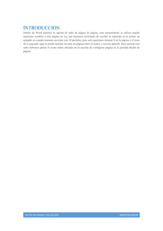 INTRODUCCIÓN
Dentro de Word tenemos la opción de salto de página de página, esta normalmente se utiliza cuando
queremos cambiar a otra página un vez que hayamos terminado de escribir lo esperado en la actual, en
ejemplo es cuando tenemos un texto con 10 párrafos, pero solo queremos mostrar 8 en la página y el resto
de la segunda, aquí se puede insertar un salto de página entre el octavo y noveno párrafo. Para insertar este
salto debemos pulsar el icono saltos ubicado en la sección de configurar página en la pestaña diseño de
página.

SALTOS DE PÁGINA Y DE SECCIÓN

SEBASTIÁN BAZÁN

 