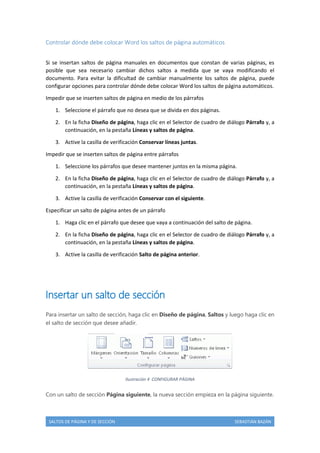 Controlar dónde debe colocar Word los saltos de página automáticos
Si se insertan saltos de página manuales en documentos que constan de varias páginas, es
posible que sea necesario cambiar dichos saltos a medida que se vaya modificando el
documento. Para evitar la dificultad de cambiar manualmente los saltos de página, puede
configurar opciones para controlar dónde debe colocar Word los saltos de página automáticos.
Impedir que se inserten saltos de página en medio de los párrafos
1. Seleccione el párrafo que no desea que se divida en dos páginas.
2. En la ficha Diseño de página, haga clic en el Selector de cuadro de diálogo Párrafo y, a
continuación, en la pestaña Líneas y saltos de página.
3. Active la casilla de verificación Conservar líneas juntas.
Impedir que se inserten saltos de página entre párrafos
1. Seleccione los párrafos que desee mantener juntos en la misma página.
2. En la ficha Diseño de página, haga clic en el Selector de cuadro de diálogo Párrafo y, a
continuación, en la pestaña Líneas y saltos de página.
3. Active la casilla de verificación Conservar con el siguiente.
Especificar un salto de página antes de un párrafo
1. Haga clic en el párrafo que desee que vaya a continuación del salto de página.
2. En la ficha Diseño de página, haga clic en el Selector de cuadro de diálogo Párrafo y, a
continuación, en la pestaña Líneas y saltos de página.
3. Active la casilla de verificación Salto de página anterior.

Insertar un salto de sección
Para insertar un salto de sección, haga clic en Diseño de página, Saltos y luego haga clic en
el salto de sección que desee añadir.

Ilustración 4 CONFIGURAR PÁGINA

Con un salto de sección Página siguiente, la nueva sección empieza en la página siguiente.

SALTOS DE PÁGINA Y DE SECCIÓN

SEBASTIÁN BAZÁN

 
