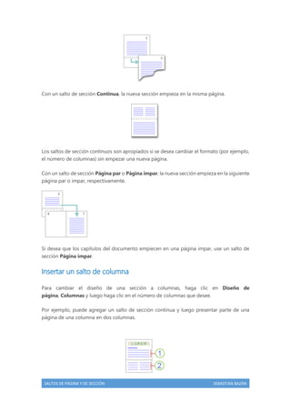 Con un salto de sección Continua, la nueva sección empieza en la misma página.

Los saltos de sección continuos son apropiados si se desea cambiar el formato (por ejemplo,
el número de columnas) sin empezar una nueva página.
Con un salto de sección Página par o Página impar, la nueva sección empieza en la siguiente
página par o impar, respectivamente.

Si desea que los capítulos del documento empiecen en una página impar, use un salto de
sección Página impar.

Insertar un salto de columna
Para cambiar el diseño de una sección a columnas, haga clic en Diseño de
página, Columnas y luego haga clic en el número de columnas que desee.
Por ejemplo, puede agregar un salto de sección continua y luego presentar parte de una
página de una columna en dos columnas.

SALTOS DE PÁGINA Y DE SECCIÓN

SEBASTIÁN BAZÁN

 