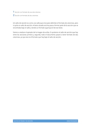 Sección con formato de una sola columna
Sección con formato de dos columnas

Un salto de sección es como una valla que sirve para delimitar el formato de columnas, pero
si quita un salto de sección, el texto situado encima pasa a formar parte de la sección que se
encontraba bajo el salto y tendrá un formato igual que el de ese texto.
Vamos a analizar el ejemplo de la imagen de arriba. Si quitamos el salto de sección que hay
entre las secciones primera y segunda, todo el documento pasará a tener formato de dos
columnas, ya que ese es el formato que hay bajo el salto de sección.

SALTOS DE PÁGINA Y DE SECCIÓN

SEBASTIÁN BAZÁN

 