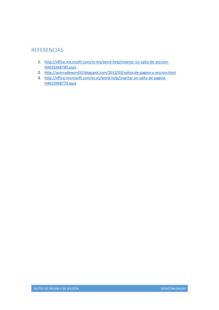REFERENCIAS
1. http://office.microsoft.com/es-mx/word-help/insertar-un-salto-de-seccionHA010368780.aspx
2. http://acercadeword10.blogspot.com/2012/03/saltos-de-pagina-y-seccion.html
3. http://office.microsoft.com/es-es/word-help/insertar-un-salto-de-paginaHA010368779.aspx

SALTOS DE PÁGINA Y DE SECCIÓN

SEBASTIÁN BAZÁN

 