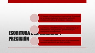 ESCRITURA CON CLARIDAD Y
PRECISIÓN
El Manual APA no regula de forma estricta el contenido
de un trabajo académico, sin embargo apela a la
comunicación eficaz de las ideas y conceptos.
Las Normas APA 2018 invitan a la eliminación de las
redundancias, ambigüedades, generalidades que
entorpezcan la comprensión.
La extensión adecuada de un texto es la rigurosamente
necesaria para decir lo que deba ser dicho.
 