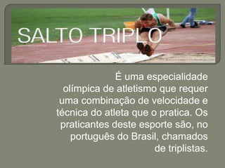 É uma especialidade
olímpica de atletismo que requer
uma combinação de velocidade e
técnica do atleta que o pratica. Os
praticantes deste esporte são, no
português do Brasil, chamados
de triplistas.

 