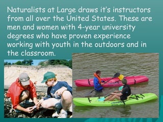 Naturalists at Large draws it’s instructors
from all over the United States. These are
men and women with 4-year university
degrees who have proven experience
working with youth in the outdoors and in
the classroom.
 