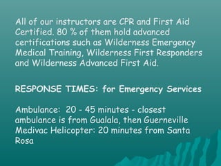 All of our instructors are CPR and First Aid
Certified. 80 % of them hold advanced
certifications such as Wilderness Emergency
Medical Training, Wilderness First Responders
and Wilderness Advanced First Aid.
RESPONSE TIMES: for Emergency Services
Ambulance: 20 - 45 minutes - closest
ambulance is from Gualala, then Guerneville
Medivac Helicopter: 20 minutes from Santa
Rosa
 
