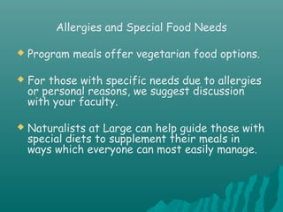 Allergies and Special Food Needs
 Program meals offer vegetarian food options.
 For those with specific needs due to allergies
or personal reasons, we suggest discussion
with your faculty.
 Naturalists at Large can help guide those with
special diets to supplement their meals in
ways which everyone can most easily manage.
 