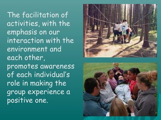 The facilitation of
activities, with the
emphasis on our
interaction with the
environment and
each other,
promotes awareness
of each individual’s
role in making the
group experience a
positive one.
 