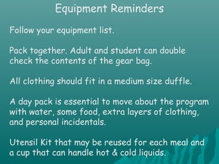 Equipment Reminders
Follow your equipment list.
Pack together. Adult and student can double
check the contents of the gear bag.
All clothing should fit in a medium size duffle.
A day pack is essential to move about the program
with water, some food, extra layers of clothing,
and personal incidentals.
Utensil Kit that may be reused for each meal and
a cup that can handle hot & cold liquids.
 