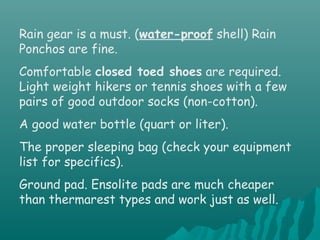 Rain gear is a must. (water-proof shell) Rain
Ponchos are fine.
Comfortable closed toed shoes are required.
Light weight hikers or tennis shoes with a few
pairs of good outdoor socks (non-cotton).
A good water bottle (quart or liter).
The proper sleeping bag (check your equipment
list for specifics).
Ground pad. Ensolite pads are much cheaper
than thermarest types and work just as well.
 