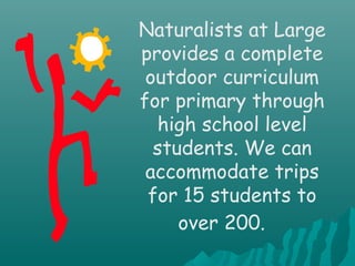 Naturalists at Large
provides a complete
outdoor curriculum
for primary through
high school level
students. We can
accommodate trips
for 15 students to
over 200.
 