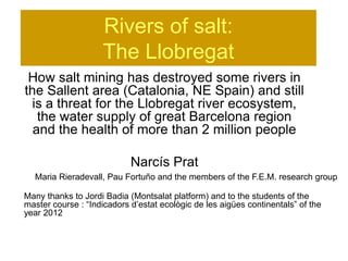 Rivers of salt:
                    The Llobregat
 How salt mining has destroyed some rivers in
the Sallent area (Catalonia, NE Spain) and still
  is a threat for the Llobregat river ecosystem,
   the water supply of great Barcelona region
  and the health of more than 2 million people

                            Narcís Prat
  Maria Rieradevall, Pau Fortuño and the members of the F.E.M. research group

Many thanks to Jordi Badia (Montsalat platform) and to the students of the
master course : “Indicadors d’estat ecològic de les aigües continentals” of the
year 2012
 