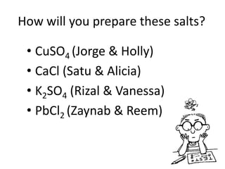 How will you prepare these salts?

 • CuSO4 (Jorge & Holly)
 • CaCl (Satu & Alicia)
 • K2SO4 (Rizal & Vanessa)
 • PbCl2 (Zaynab & Reem)
 