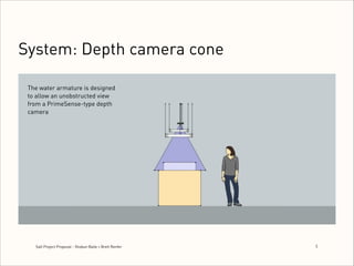 System: Depth camera cone
The water armature is designed
to allow an unobstructed view
from a PrimeSense-type depth
camera

Salt Project Proposal - Shobun Baile + Brett Renfer

5
!

 