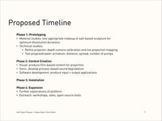 Proposed Timeline
Phase 1: Prototyping
• Material studies: test appropriate makeup of salt-based sculpture for
optimum dissolution durations
• Technical studies:
• Reﬁne projector-depth camera calibration and live projection mapping
• Test proposed water armature: distance, spread, number of pumps

!

Phase 2: Content Creation
• Visual: produce ﬁlm-based content for projection
• Sonic: develop process-based sound degradation
• Software development: produce input + output applications

!

Phase 3: Installation 
 
Phase 4: Expansion
• Further explorations of platform
• Outreach: workshops, talks, open-source tools

Salt Project Proposal - Shobun Baile + Brett Renfer

9
!

 