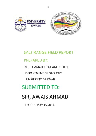 1
SALT RANGE FIELD REPORT
PREPARED BY:
MUHAMMAD IHTISHAM UL HAQ
DEPARTMENT OF GEOLOGY
UNIVERSITY OF SWABI
SUBMITTED TO:
SIR, AWAIS AHMAD
DATED: MAY,15,2017.
 