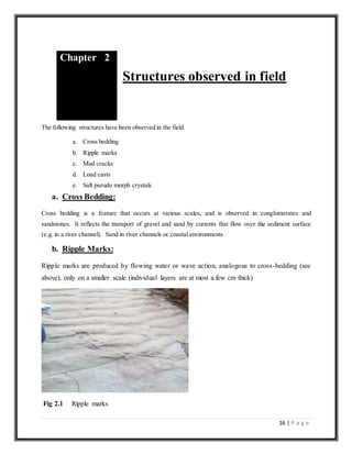 16 | P a g e
Structures observed in field
The following structures have been observed in the field.
a. Cross bedding
b. Ripple marks
c. Mud cracks
d. Load casts
e. Salt pseudo morph crystals
a. Cross Bedding:
Cross bedding is a feature that occurs at various scales, and is observed in conglomerates and
sandstones. It reflects the transport of gravel and sand by currents that flow over the sediment surface
(e.g. in a river channel). Sand in river channels or coastal environments
b. Ripple Marks:
Ripple marks are produced by flowing water or wave action, analogous to cross-bedding (see
above), only on a smaller scale (individual layers are at most a few cm thick)
Fig 2.1 Ripple marks
Chapter 2
 