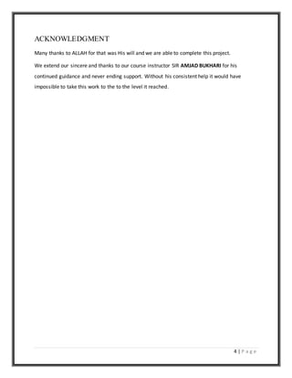 4 | P a g e
ACKNOWLEDGMENT
Many thanks to ALLAH for that was His will and we are able to complete this project.
We extend our sincere and thanks to our course instructor SIR AMJAD BUKHARI for his
continued guidance and never ending support. Without his consistent help it would have
impossible to take this work to the to the level it reached.
 